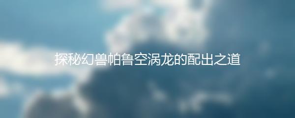 探秘幻兽帕鲁空涡龙的配出之道