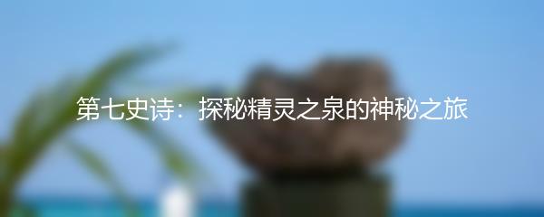 第七史诗：探秘精灵之泉的神秘之旅