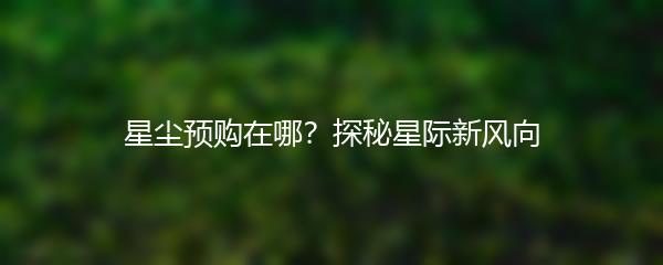 星尘预购在哪？探秘星际新风向