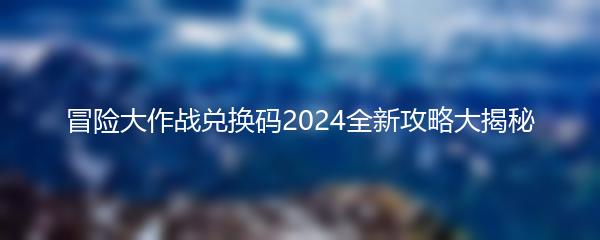 冒险大作战兑换码2024全新攻略大揭秘