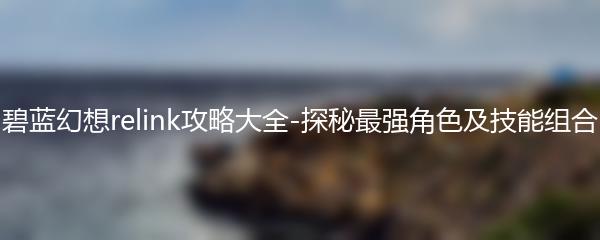 碧蓝幻想relink攻略大全-探秘最强角色及技能组合