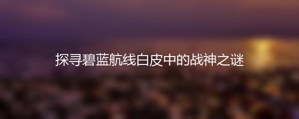 探寻碧蓝航线白皮中的战神之谜