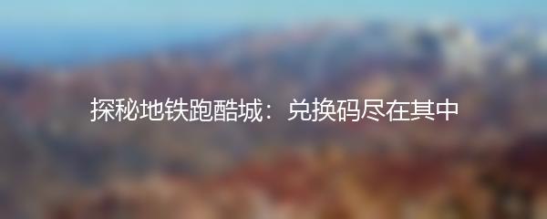 探秘地铁跑酷城：兑换码尽在其中