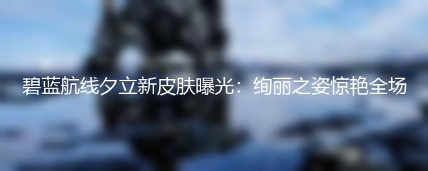 碧蓝航线夕立新皮肤曝光：绚丽之姿惊艳全场
