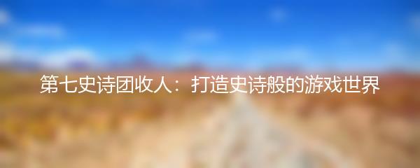 第七史诗团收人：打造史诗般的游戏世界