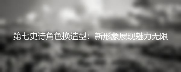 第七史诗角色换造型：新形象展现魅力无限