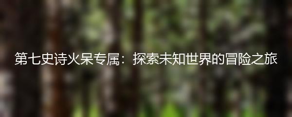 第七史诗火呆专属：探索未知世界的冒险之旅