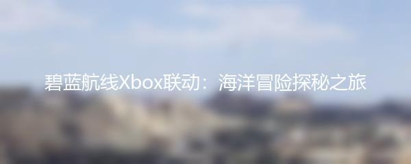 碧蓝航线Xbox联动：海洋冒险探秘之旅