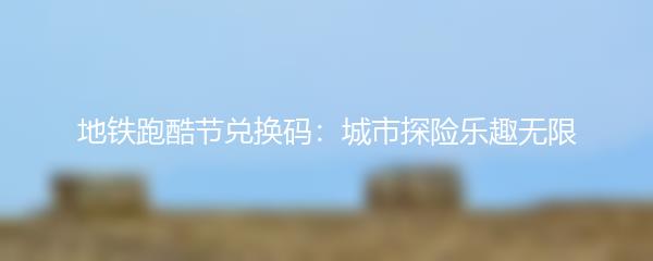 地铁跑酷节兑换码：城市探险乐趣无限