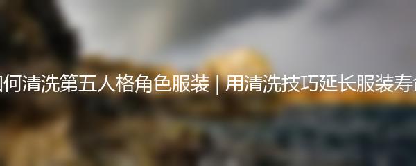 如何清洗第五人格角色服装 | 用清洗技巧延长服装寿命