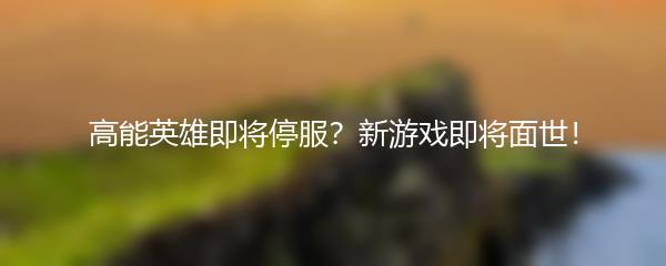 高能英雄即将停服？新游戏即将面世！