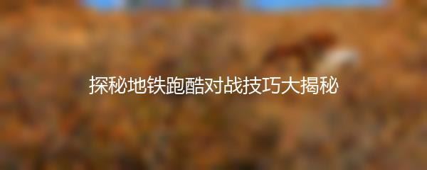 探秘地铁跑酷对战技巧大揭秘