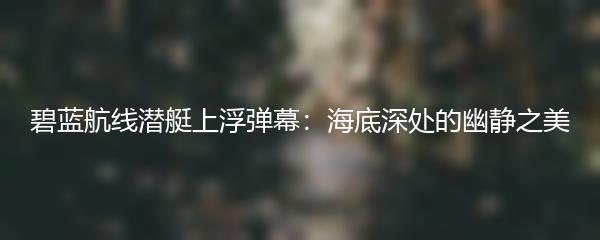 碧蓝航线潜艇上浮弹幕：海底深处的幽静之美