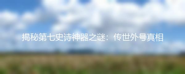 揭秘第七史诗神器之谜：传世外号真相