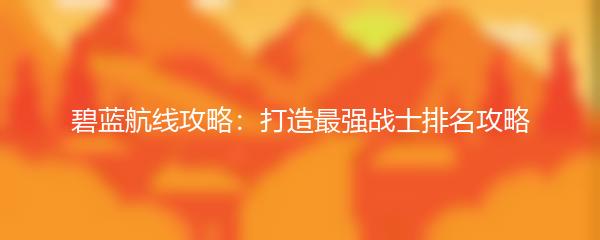 碧蓝航线攻略：打造最强战士排名攻略