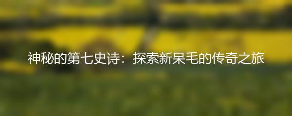 神秘的第七史诗：探索新呆毛的传奇之旅