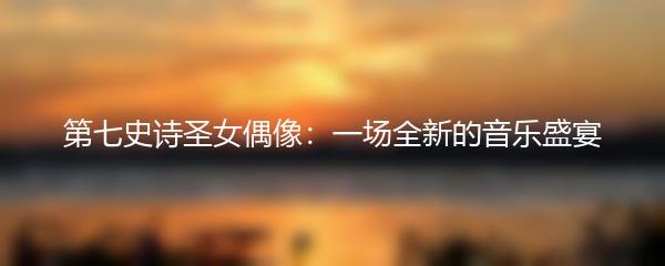 第七史诗圣女偶像：一场全新的音乐盛宴