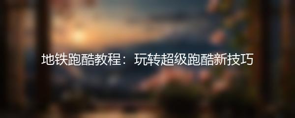 地铁跑酷教程：玩转超级跑酷新技巧