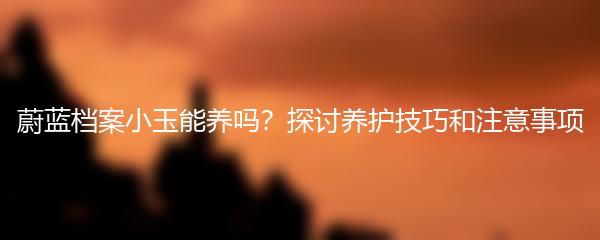 蔚蓝档案小玉能养吗？探讨养护技巧和注意事项