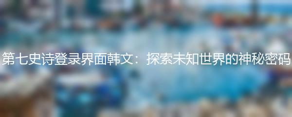 第七史诗登录界面韩文：探索未知世界的神秘密码