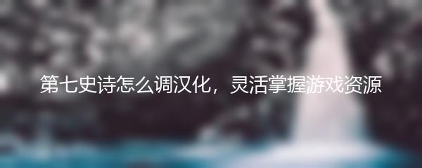 第七史诗怎么调汉化，灵活掌握游戏资源