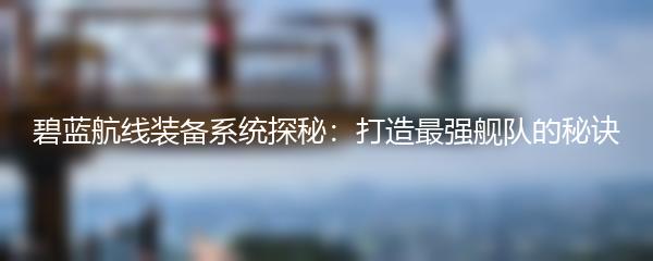 碧蓝航线装备系统探秘：打造最强舰队的秘诀