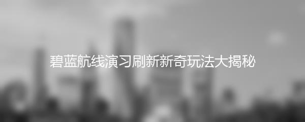 碧蓝航线演习刷新新奇玩法大揭秘