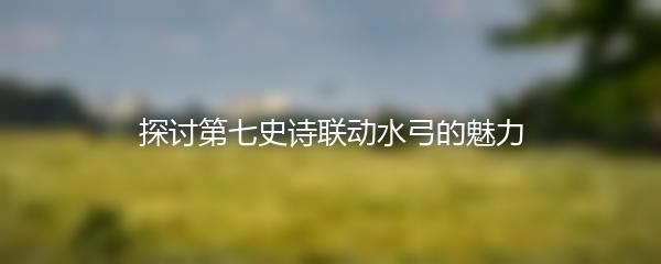 探讨第七史诗联动水弓的魅力
