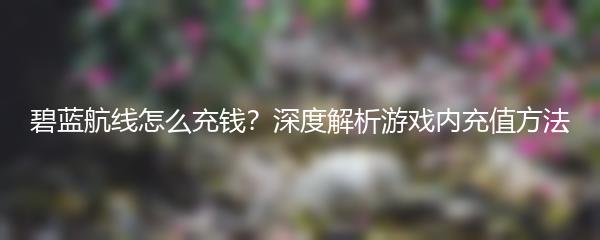 碧蓝航线怎么充钱？深度解析游戏内充值方法