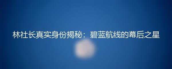 林社长真实身份揭秘：碧蓝航线的幕后之星
