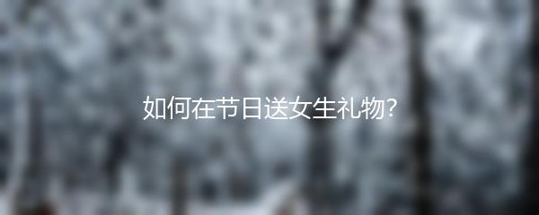 如何在节日送女生礼物？