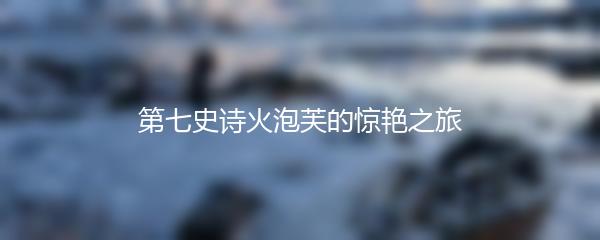 第七史诗火泡芙的惊艳之旅