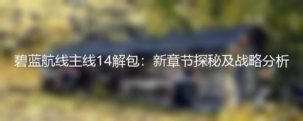 碧蓝航线主线14解包：新章节探秘及战略分析