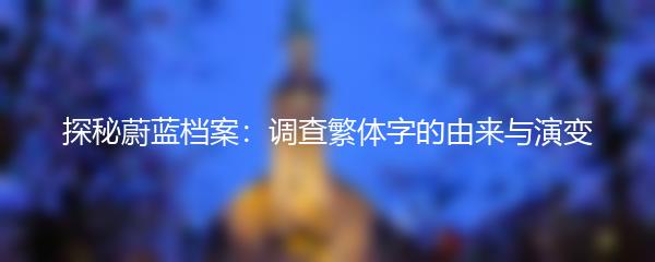 探秘蔚蓝档案：调查繁体字的由来与演变
