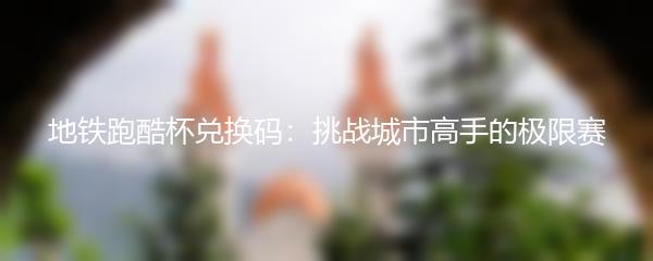 地铁跑酷杯兑换码：挑战城市高手的极限赛