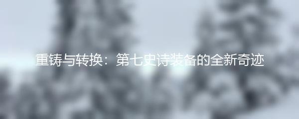 重铸与转换：第七史诗装备的全新奇迹