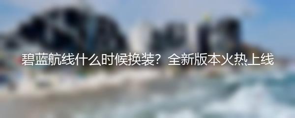 碧蓝航线什么时候换装？全新版本火热上线