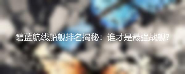碧蓝航线船舰排名揭秘：谁才是最强战舰?