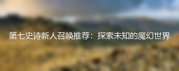 第七史诗新人召唤推荐：探索未知的魔幻世界