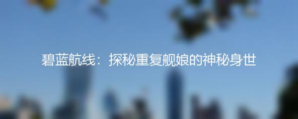 碧蓝航线：探秘重复舰娘的神秘身世