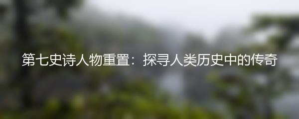第七史诗人物重置：探寻人类历史中的传奇