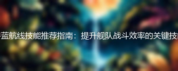 碧蓝航线技能推荐指南：提升舰队战斗效率的关键技能