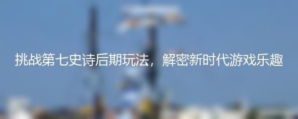 挑战第七史诗后期玩法，解密新时代游戏乐趣