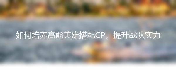 如何培养高能英雄搭配CP，提升战队实力
