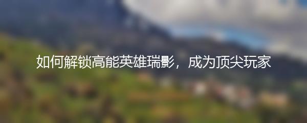 如何解锁高能英雄瑞影，成为顶尖玩家