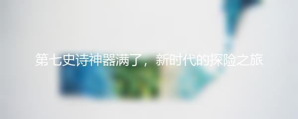第七史诗神器满了，新时代的探险之旅