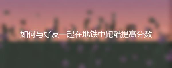 如何与好友一起在地铁中跑酷提高分数