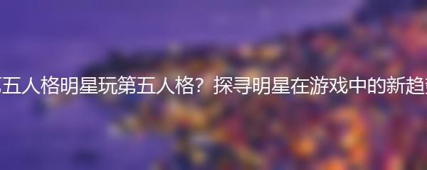 第五人格明星玩第五人格？探寻明星在游戏中的新趋势