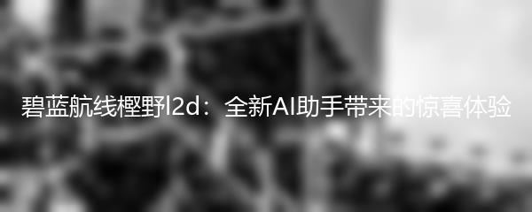 碧蓝航线樫野l2d：全新AI助手带来的惊喜体验
