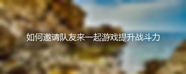 如何邀请队友来一起游戏提升战斗力